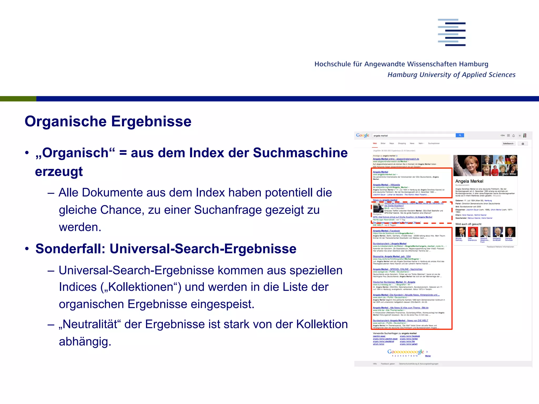 Organische Ergebnisse
•  „Organisch“ = aus dem Index der Suchmaschine
erzeugt
–  Alle Dokumente aus dem Index haben potentiell die
gleiche Chance, zu einer Suchanfrage gezeigt zu
werden.
•  Sonderfall: Universal-Search-Ergebnisse
–  Universal-Search-Ergebnisse kommen aus speziellen
Indices („Kollektionen“) und werden in die Liste der
organischen Ergebnisse eingespeist.
–  „Neutralität“ der Ergebnisse ist stark von der Kollektion
abhängig.
 