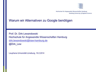 Warum wir Alternativen zu Google benötigen
Prof. Dr. Dirk Lewandowski
Hochschule für Angewandte Wissenschaften Hamburg
dirk.lewandowski@haw-hamburg.de
@Dirk_Lew
Leuphana Universität Lüneburg, 19.2.2014
 