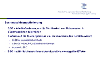 Suchmaschinenoptimierung
•  SEO = Alle Maßnahmen, um die Sichtbarkeit von Dokumenten in
Suchmaschinen zu erhöhen
•  Einfluss auf die Suchergebnisse v.a. im kommerziellen Bereich evident
–  SEO für journalistische Inhalte
–  SEO für NGOs, PR, staatliche Institutionen
–  Academic SEO
•  SEO hat für Suchmaschinen sowohl positive wie negative Effekte
 