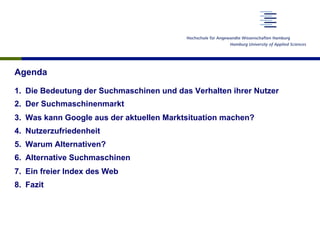 Agenda
1.  Die Bedeutung der Suchmaschinen und das Verhalten ihrer Nutzer
2.  Der Suchmaschinenmarkt
3.  Was kann Google aus der aktuellen Marktsituation machen?
4.  Nutzerzufriedenheit
5.  Warum Alternativen?
6.  Alternative Suchmaschinen
7.  Ein freier Index des Web
8.  Fazit
 