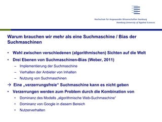 Warum brauchen wir mehr als eine Suchmaschine / Bias der
Suchmaschinen
•  Wahl zwischen verschiedenen (algorithmischen) Sichten auf die Welt
•  Drei Ebenen von Suchmaschinen-Bias (Weber, 2011)
–  Implementierung der Suchmaschine
–  Verhalten der Anbieter von Inhalten
–  Nutzung von Suchmaschinen
à  Eine „verzerrungsfreie“ Suchmaschine kann es nicht geben
•  Verzerrungen werden zum Problem durch die Kombination von
•  Dominanz des Modells „algorithmische Web-Suchmaschine“
•  Dominanz von Google in diesem Bereich
•  Nutzerverhalten
 