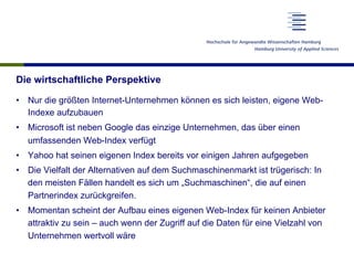Die wirtschaftliche Perspektive
•  Nur die größten Internet-Unternehmen können es sich leisten, eigene Web-
Indexe aufzubauen
•  Microsoft ist neben Google das einzige Unternehmen, das über einen
umfassenden Web-Index verfügt
•  Yahoo hat seinen eigenen Index bereits vor einigen Jahren aufgegeben
•  Die Vielfalt der Alternativen auf dem Suchmaschinenmarkt ist trügerisch: In
den meisten Fällen handelt es sich um „Suchmaschinen“, die auf einen
Partnerindex zurückgreifen.
•  Momentan scheint der Aufbau eines eigenen Web-Index für keinen Anbieter
attraktiv zu sein – auch wenn der Zugriff auf die Daten für eine Vielzahl von
Unternehmen wertvoll wäre
 