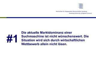 #1
Die aktuelle Marktdominanz einer
Suchmaschine ist nicht wünschenswert. Die
Situation wird sich durch wirtschaftlichen
Wettbewerb allein nicht lösen.
 