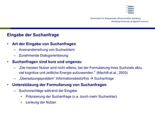 Eingabe der Suchanfrage
•  Art der Eingabe von Suchanfragen
–  Aneinanderreihung von Suchwörtern
–  Zunehmende Dialogorientierung
•  Suchanfragen sind kurz und ungenau
–  „Die meisten Nutzer sind nicht willens, bei der Formulierung ihres Suchziels allzu
viel kognitive und zeitliche Energie aufzuwenden.“ (Machill et al., 2003)
–  „Übersetzungsproblem“ Informationsbedürfnis à Suchanfrage
•  Unterstützung der Formulierung von Suchanfragen
–  Suchvorschläge während der Eingabe
•  Präzisierung der Suchanfrage (v.a. durch mehr Suchwörter)
•  Lenkung der Nutzer
 
