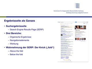 Ergebnisseite als Ganzes
•  Suchergebnisseite
–  Search Engine Results Page (SERP)
•  Drei Bereiche:
–  Organische Ergebnisse
–  Navigationselemente
–  Werbung
•  Wahrnehmung der SERP: Der Knick („fold“)
–  Above the fold
–  Below the fold
 