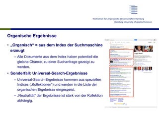 Organische Ergebnisse
•  „Organisch“ = aus dem Index der Suchmaschine
erzeugt
–  Alle Dokumente aus dem Index haben potentiell die
gleiche Chance, zu einer Suchanfrage gezeigt zu
werden.
•  Sonderfall: Universal-Search-Ergebnisse
–  Universal-Search-Ergebnisse kommen aus speziellen
Indices („Kollektionen“) und werden in die Liste der
organischen Ergebnisse eingespeist.
–  „Neutralität“ der Ergebnisse ist stark von der Kollektion
abhängig.
 