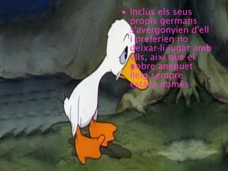 • Inclús els seus
propis germans
s'avergonyien d'ell
i preferien no
deixar-li jugar amb
ells, així que el
pobre aneguet
lleig sempre
estava només.
 