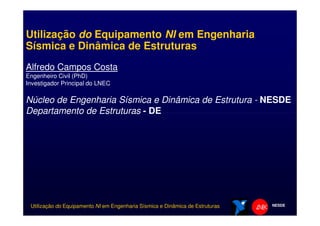 Utilização do Equipamento NI em Engenharia
Sísmica e Dinâmica de Estruturas
Alfredo Campos Costa
Engenheiro Civil (PhD)
Investigador Principal do LNEC
Núcleo de Engenharia Sísmica e Dinâmica de Estrutura - NESDE
Departamento de Estruturas - DE
NESDEUtilização do Equipamento NI em Engenharia Sísmica e Dinâmica de Estruturas
Departamento de Estruturas - DE
 