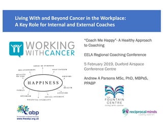 Developing your emotional and
mental wellbeing to move beyond
medical conditions
Living With and Beyond Cancer in the Workplace:
A Key Role for Internal and External Coaches
“Coach Me Happy”- A Healthy Approach
to Coaching
EELA Regional Coaching Conference
5 February 2019, Duxford Airspace
Conference Centre
Andrew A Parsons MSc, PhD, MBPsS,
PPABP
 