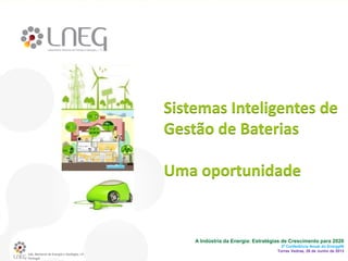 Lab. Nacional de Energia e Geologia, I.P.
Portugal
A Indústria da Energia: Estratégias de Crescimento para 2020
3ª Conferência Anual do EnergyIN
Torres Vedras, 26 de Junho de 2013
Sistemas Inteligentes de
Gestão de Baterias
Uma oportunidade
 