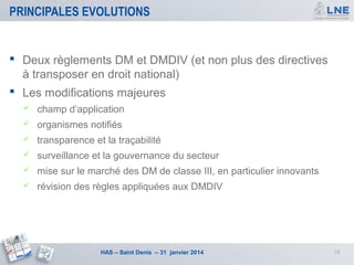PRINCIPALES EVOLUTIONS

 Deux règlements DM et DMDIV (et non plus des directives
à transposer en droit national)
 Les modifications majeures


champ d’application



organismes notifiés



transparence et la traçabilité



surveillance et la gouvernance du secteur



mise sur le marché des DM de classe III, en particulier innovants



révision des règles appliquées aux DMDIV

HAS – Saint Denis – 31 janvier 2014

10

 