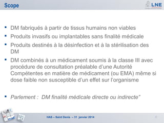 Scope

 DM fabriqués à partir de tissus humains non viables
 Produits invasifs ou implantables sans finalité médicale
 Produits destinés à la désinfection et à la stérilisation des
DM
 DM combinés à un médicament soumis à la classe III avec
procédure de consultation préalable d’une Autorité
Compétentes en matière de médicament (ou EMA) même si
dose faible non susceptible d’un effet sur l’organisme
 Parlement : DM finalité médicale directe ou indirecte”

HAS – Saint Denis – 31 janvier 2014

11

 