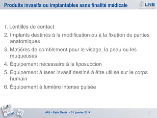 Produits invasifs ou implantables sans finalité médicale

1. Lentilles de contact
2. Implants destinés à la modification ou à la fixation de parties
anatomiques
3. Matières de comblement pour le visage, la peau ou les
muqueuses
4. Équipement nécessaire à la liposuccion
5. Équipement à laser invasif destiné à être utilisé sur le corps
humain
6. Équipement à lumière intense pulsée

HAS – Saint Denis – 31 janvier 2014

12

 