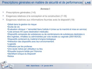 Prescriptions générales en matière de sécurité et de performances
Annexe I


Prescriptions générales (1-6)



Exigences relatives à la conception et la construction (7-18)



Exigences relatives aux informations fournies avec le dispositif (19)
•Détail dans la gestion du risque
•Durée de vie
•Evaluation clinique = “remontée”dans l’article 4 (mise sur le marché et mise en service)
•Liste annexe XV (sans destination médicale)
•Dispositifs composés de substances ou de combinaisons de substances destinées à
être ingérées, inhalées ou administrées par voie rectale ou vaginale (2001/83/CE)
•Dispositifs contenant du matériel d’origine biologique
•Intéraction des dispositifs avec leur environnement
•Logiciels
•Utilisation par les profanes
•Une seule notice par utilisateur ou lieu
•Etiquette toujours lisible par l’Homme
•Identifiant Unique du Dispositif
•Notice

HAS – Saint Denis – 31 janvier 2014

13

 