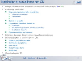 Notification et surveillance des ON


Groupe de coordination en matière de dispositifs médicaux (art 80 & 77)



Critères de notification


Exigences organisationnelles et générales
● Indépendance/impartialité
● Confidentialité
● …



Gestion de la qualité



Exigences en matière de ressources
● Qualification
● Documentation (qualification, formation, autorisation)
● Sous-traitants et experts



Exigences relatives au processus



Extension du scope d’intervention : nouvelles compétences



Renforcement de la supervision des ON



Commission Européenne



Suivi annuel



Durée limitée à 3 ans





Plusieurs Autorités Nationales

Modification

Coordination des ON
HAS – Saint Denis – 31 janvier 2014

15

 