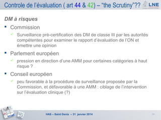 Controle de l’évaluation ( art 44 & 42) – “the Scrutiny”??
DM à risques
 Commission


Surveillance pré-certification des DM de classe III par les autorités
compétentes pour examiner le rapport d’évaluation de l’ON et
émettre une opinion

 Parlement européen


pression en direction d’une AMM pour certaines catégories à haut
risque ?

 Conseil européen


peu favorable à la procédure de surveillance proposée par la
Commission, et défavorable à une AMM : ciblage de l’intervention
sur l’évaluation clinique (?)

HAS – Saint Denis – 31 janvier 2014

16

 