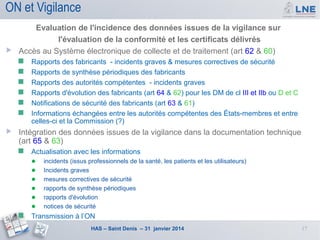 ON et Vigilance
Evaluation de l'incidence des données issues de la vigilance sur
l'évaluation de la conformité et les certificats délivrés
 Accès au Système électronique de collecte et de traitement (art 62 & 60)









Rapports des fabricants - incidents graves & mesures correctives de sécurité
Rapports de synthèse périodiques des fabricants
Rapports des autorités compétentes - incidents graves
Rapports d'évolution des fabricants (art 64 & 62) pour les DM de cl III et IIb ou D et C
Notifications de sécurité des fabricants (art 63 & 61)
Informations échangées entre les autorités compétentes des États-membres et entre
celles-ci et la Commission (?)

Intégration des données issues de la vigilance dans la documentation technique
(art 65 & 63)


Actualisation avec les informations



● incidents (issus professionnels de la santé, les patients et les utilisateurs)
● Incidents graves
● mesures correctives de sécurité
● rapports de synthèse périodiques
● rapports d'évolution
● notices de sécurité
Transmission à l’ON
HAS – Saint Denis – 31 janvier 2014

17

 