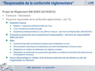 “Responsable de la conformité réglementaire”
Projet de Règlement DM (ENVI 22/10/2013)


Fabricant – Mandataire



Personne reponsable de la conformité réglementaire - (art 13)





Expertise requise

● Diplôme + expérience professionnelle de 2 ans
● 3 ans d’expérience professionnelle
● Expérience professionnelle de 2 ans (DM sur mesure - sauf micro-entreprise-Rec 2003/361/EC)
Si plusieurs personnes sont conjointement responsables = domaine de responsabilité
defini par écrit
Rôle
● Conformité des DM correctement évaluée avant la libération d’un lot
● Documentation technique et la déclaration de conformité élaborées et tenues à jour
● Obligations en matière de déclaration de vigilance remplies
● Déclaration de conformité aux prescritions générales en matière de sécurité et de performances
(investigations cliniques)



Aucun désavantage en relation avec la bonne exécution de ses tâches au sein de
l’organisation du fabricant

HAS – Saint Denis – 31 janvier 2014

19

 