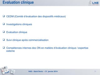 Evaluation clinique
 CEDM (Comité d’évaluation des dispositifs médicaux)
 Investigations cliniques
 Evaluation clinique
 Suivi clinique après commercialisation
 Compétences internes des ON en matière d’évaluation clinique / expertise
externe

HAS – Saint Denis – 31 janvier 2014

20

 