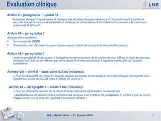 Evaluation clinique
Article 2 – paragraphe 1 – point 32
"évaluation clinique": l'appréciation et l'analyse des données cliniques relatives à un dispositif visant à vérifier la
sécurité, les performances et les bénéfices cliniques de celui-ci lorsqu'il est utilisé conformément à la destination
prévue par le fabricant;

Article 47 – paragraphe 1
Ajout de deux conditions :

Autorisation du GCDM

Présentation des données cliniques indispensables à l'autorité compétente dans le délai prescrit.

Article 49 – paragraphe 3
Limiter la possibilité de dérogation à l'obligation de démonstration de la conformité d’un DM sur la base de données
cliniques aux DMs qui ne relèvent pas de la classe III et avec soumission à l'agrément préalable de l'autorité
compétente.

Annexe VIII – point 5 – sous-point 5.3 bis (nouveau)
« Pour les dispositifs de classe III, la partie clinique du dossier est évaluée par un expert clinique choisi parmi ceux
figurant sur la liste du GCDM visée à l'article 80, point g) ».

Article 49 – paragraphe 5 – alinéa 1 bis (nouveau)
« Pour les dispositifs relevant de la classe III et les dispositifs implantables, le résumé des
caractéristiques de sécurité et des performances cliniques visé à l'article 26, paragraphe 1, est mis à jour au moins
chaque année sur la base des rapports d'évaluation clinique »

HAS – Saint Denis – 31 janvier 2014

21

 