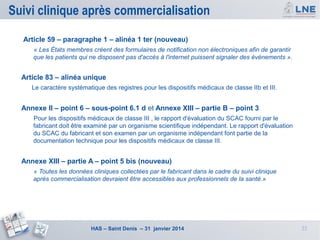 Suivi clinique après commercialisation
Article 59 – paragraphe 1 – alinéa 1 ter (nouveau)
« Les États membres créent des formulaires de notification non électroniques afin de garantir
que les patients qui ne disposent pas d'accès à l'internet puissent signaler des événements ».

Article 83 – alinéa unique
Le caractère systématique des registres pour les dispositifs médicaux de classe IIb et III.

Annexe II – point 6 – sous-point 6.1 d et Annexe XIII – partie B – point 3
Pour les dispositifs médicaux de classe III , le rapport d'évaluation du SCAC fourni par le
fabricant doit être examiné par un organisme scientifique indépendant. Le rapport d'évaluation
du SCAC du fabricant et son examen par un organisme indépendant font partie de la
documentation technique pour les dispositifs médicaux de classe III.

Annexe XIII – partie A – point 5 bis (nouveau)
« Toutes les données cliniques collectées par le fabricant dans le cadre du suivi clinique
après commercialisation devraient être accessibles aux professionnels de la santé.»

HAS – Saint Denis – 31 janvier 2014

22

 