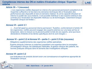 Compétences internes des ON en matière d’évaluation clinique / Expertise
externe
Article 30 – 1 (nouveau)
« Les organismes notifiés disposent en interne d'un personnel permanent compétent et de
l'expertise suffisante à la fois dans les domaines techniques liés à l'évaluation des
performances des dispositifs et dans le domaine médical. Ils ont la capacité d'évaluer en
interne la qualité des sous-traitants. Il est possible d'attribuer à des experts extérieurs des
contrats pour l'évaluation de dispositifs médicaux ou de technologies, notamment lorsque
l'expertise clinique est limitée »

Annexe VI – point 3.1
« …Il est fait appel au personnel interne permanent. Toutefois, conformément à l'article 30
les organismes, notifiés peuvent engager des experts externes sur une base ad hoc et
temporaire, dans la mesure où ils peuvent publier la liste de ces experts, ainsi que leurs
déclarations d'intérêts et les tâches spécifiques dont ils sont chargés ».

Annexe VI – point 3.2 et Annexe VI – partie 3 – point 3.5 bis (nouveau)
Obligations supplémentaires des organismes notifiés spécialisés.
Experts cliniques (internes ou externes) possédant une expertise dans la conception
d'investigation clinique, les statistiques médicales, la gestion clinique des patients, les
bonnes pratiques cliniques dans le domaine des investigations cliniques.

Annexe VI –point 3.2
Les évaluateurs de produits doivent avoir une connaissance et expérience appropriée de
l’évaluation clinique.

HAS – Saint Denis – 31 janvier 2014

23

 