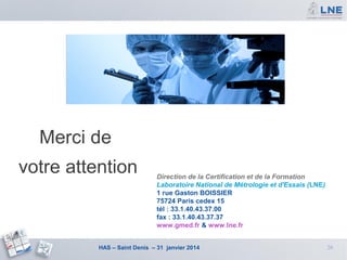 Merci de
votre attention

Direction de la Certification et de la Formation
Laboratoire National de Métrologie et d'Essais (LNE)
1 rue Gaston BOISSIER
75724 Paris cedex 15
tél : 33.1.40.43.37.00
fax : 33.1.40.43.37.37
www.gmed.fr & www.lne.fr

HAS – Saint Denis – 31 janvier 2014

26

 