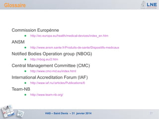 Glossaire

Commission Europénne
●

http://ec.europa.eu/health/medical-devices/index_en.htm

ANSM
●

http://www.ansm.sante.fr/Produits-de-sante/Dispositifs-medicaux

Notified Bodies Operation group (NBOG)
●

http://nbog.eu/2.htm

Central Management Committee (CMC)
●

http://www.cmc-md.eu/index.html

International Accreditation Forum (IAF)
●

http://www.iaf.nu//articles/Publications/6

Team-NB
●

http://www.team-nb.org/

HAS – Saint Denis – 31 janvier 2014

27

 