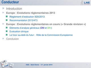 Conducteur


Introduction



Europe : Evolutions réglementaires 2013





Règlement d’exécution 920/2013
Recommandation 2013/473

Europe : Evolutions réglementaires en cours (« Grande révision »)



Evaluation clinique





Eléments d’analyse généraux (DM et DIV)
Le futur au-delà du futur : Rôle de la Commission Européenne

Conclusion

HAS – Saint Denis – 31 janvier 2014

3

 