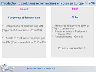 Introduction : Evolutions réglementaires en cours en Europe
Présent
Compétence et Harmonisation


Futur
Global

Désignation et contrôle des ON

(règlement d’exécution 920/2013)

 Projets de règlements (DM et

DIV) – Commission
 Amendements – Parlement
 Groupe ENVI



Audits et évaluations réalisés par

 Amendements - Conseil

les ON (Recommandation 2013/473)
Processus non achevé…

HAS – Saint Denis – 31 janvier 2014

4

 