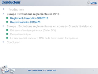 Conducteur


Introduction



Europe : Evolutions réglementaires 2013





Règlement d’exécution 920/2013
Recommandation 2013/473

Europe : Evolutions réglementaires en cours (« Grande révision »)



Evaluation clinique





Eléments d’analyse généraux (DM et DIV)
Le futur au-delà du futur : Rôle de la Commission Européenne

Conclusion

HAS – Saint Denis – 31 janvier 2014

5

 