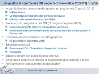 Désignation et contrôle des ON (règlement d’exécution 920/2013)


Interprétation des critères de désignation (cf programme Classe III 2012)
Indépendance
 Compétences (évaluations des données cliniques)
 Maîtrise de la sous-traitance et des filiales




Procédure de désignation des ON (cf programme pilote 2013)
Inspection conjointe Réserve d’évaluateurs commune
 Information et recueil d’observations aux autres autorités de désignation +
Commission




Extension et renouvellement des désignations




Au plus tard en septembre 2016

Surveillance et suivi
Examen par l’ON d’évaluations cliniques du fabricant
 Périodicité






Enquête portant sur la compétence d’un ON
Echanges d’expérience relatif à la désignation et au contrôle des ON
Fonctionnement des autorités de désignation
HAS – Saint Denis – 31 janvier 2014

6

 