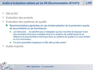 Audits et évaluations réalisés par les ON (Recommandation 2013/473)



DM et DIV



Evaluation des produits



Evaluation des systèmes de qualité


Recommandations générales en cas d’externalisation de la production auprès
de sous-traitants ou de fournisseurs

● Les fabricants …ne satisfont pas à l’obligation qui leur incombe de disposer d’une
documentation technique complète et/ou d’un système de qualité lorsqu’ils se
réfèrent à la documentation technique et/ou au système de qualité d’un sous-traitant
ou d’un fournisseur;

● Fin de la possibilité d’appliquer la OBL telle qu’elle existe?


Audits inopinés

HAS – Saint Denis – 31 janvier 2014

7

 