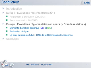 Conducteur


Introduction



Europe : Evolutions réglementaires 2013





Règlement d’exécution 920/2013
Recommandation 2013/473

Europe : Evolutions réglementaires en cours (« Grande révision »)



Evaluation clinique





Eléments d’analyse généraux (DM et DIV)
Le futur au-delà du futur : Rôle de la Commission Européenne

Conclusion

HAS – Saint Denis – 31 janvier 2014

8

 