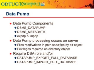  Data Pump Components
 DBMS_DATAPUMP
 DBMS_METADATA
 expdp & impdp
 Data Pump processing occurs on server
 Files read/written in path specified by dir object
 Privileges required on directory object
 Require DBA role and/or
 DATAPUMP_EXPORT_FULL_DATABASE
 DATAPUMP_IMPORT_FULL_DATABASE
Data Pump
 