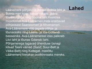 LahedLäänemere põhjaossa jäävad Botnia laht ja
Botnia meri koos nende vahele jääva
Merekurguga,ning Soome laht.Keskosa
moodustab Ava-Läänemeri,mida eraldavad
põhjaosast Saaristomeri ja Ahvenameri.
Ava-Läänemere võib jagada põhja- ja
lõunaosaks ning Lääne- ja Ida-Gotlandi
basseiniks. Ava-Läänemerest idas paikneb
Liivi laht ja lõunas Gdanski laht.
Põhjamerega tagavad ühenduse üsnagi
kitsad Taani väinad (Sund, Suur-Belt ja
Väike-Belt) ning Kattegat, mistõttu
Läänemerd loetakse poolkinniseks mereks.
 