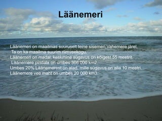Läänemeri
Läänemeri on maailmas suuruselt teine sisemeri Vahemere järel.
Ta on ka maailma suurim riimveekogu.
Läänemeri on madal, keskmine sügavus on kõigest 55 meetrit.
Läänemere pindala on umbes 366 000 km2.
Umbes 20% Läänemerest on alad, mille sügavus on alla 10 meetri.
Läänemere vee maht on umbes 20 000 km3.
 