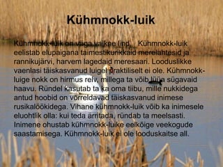 Kühmnokk-luik
Kühmnokk-luik on väga vaikne lind. Kühmnokk-luik
eelistab elupaigana taimestikurikkaid merelahtesid ja
rannikujärvi, harvem lagedaid meresaari. Looduslikke
vaenlasi täiskasvanud luigel praktiliselt ei ole. Kühmnokk-
luige nokk on hirmus relv, millega ta võib lüüa sügavaid
haavu. Ründel kasutab ta ka oma tiibu, mille nukkidega
antud hoobid on võrreldavad täiskasvanud inimese
rusikalöökidega. Vihane kühmnokk-luik võib ka inimesele
eluohtlik olla: kui teda ärritada, ründab ta meelsasti.
Inimene ohustab kühmnokk-luike eelkõige veekogude
saastamisega. Kühmnokk-luik ei ole looduskaitse all.
 