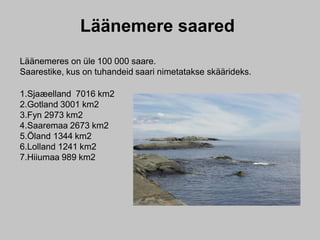 Läänemere saared
Läänemeres on üle 100 000 saare.
Saarestike, kus on tuhandeid saari nimetatakse skäärideks.
1.Sjaæelland 7016 km2
2.Gotland 3001 km2
3.Fyn 2973 km2
4.Saaremaa 2673 km2
5.Öland 1344 km2
6.Lolland 1241 km2
7.Hiiumaa 989 km2
 