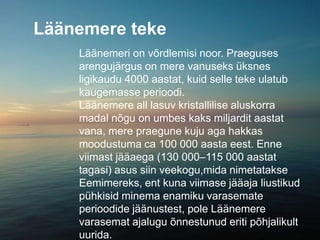 Läänemere teke
Läänemeri on võrdlemisi noor. Praeguses
arengujärgus on mere vanuseks üksnes
ligikaudu 4000 aastat, kuid selle teke ulatub
kaugemasse perioodi.
Läänemere all lasuv kristallilise aluskorra
madal nõgu on umbes kaks miljardit aastat
vana, mere praegune kuju aga hakkas
moodustuma ca 100 000 aasta eest. Enne
viimast jääaega (130 000–115 000 aastat
tagasi) asus siin veekogu,mida nimetatakse
Eemimereks, ent kuna viimase jääaja liustikud
pühkisid minema enamiku varasemate
perioodide jäänustest, pole Läänemere
varasemat ajalugu õnnestunud eriti põhjalikult
uurida.
 