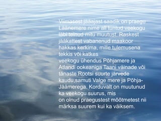 Viimasest jääajast saadik on praegu
Läänemere nime all tuntud veekogu
läbi teinud mitu muutust. Raskest
jääkattest vabanenud maakoor
hakkas kerkima, mille tulemusena
tekkis või katkes
veekogu ühendus Põhjamere ja
Atlandi ookeaniga Taani väinade või
tänaste Rootsi suurte järvede
kaudu,samuti Valge mere ja Põhja-
Jäämerega. Korduvalt on muutunud
ka veekogu suurus, mis
on olnud praegustest mõõtmetest nii
märksa suurem kui ka väiksem.
 
