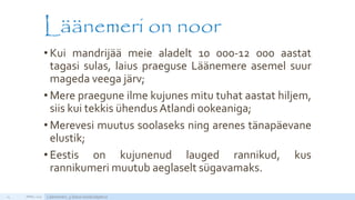Läänemeri on noor
• Kui mandrijää meie aladelt 10 000-12 000 aastat
tagasi sulas, laius praeguse Läänemere asemel suur
mageda veega järv;
• Mere praegune ilme kujunes mitu tuhat aastat hiljem,
siis kui tekkis ühendus Atlandi ookeaniga;
• Merevesi muutus soolaseks ning arenes tänapäevane
elustik;
• Eestis on kujunenud lauged rannikud, kus
rannikumeri muutub aeglaselt sügavamaks.
APRILL 2015 Läänemeri, 5.klassi loodusõpetus14
 