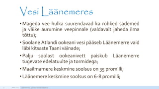 Vesi Läänemeres
• Mageda vee hulka suurendavad ka rohked sademed
ja väike aurumine veepinnale (valdavalt jaheda ilma
tõttu);
• Soolane Atlandi ookeani vesi pääseb Läänemerre vaid
läbi kitsasteTaani väinade;
• Palju soolast ookeanivett paiskub Läänemerre
tugevate edelatuulte ja tormidega;
• Maailmamere keskmine soolsus on 35 promilli;
• Läänemere keskmine soolsus on 6-8 promilli;
APRILL 2015 Läänemeri, 5.klassi loodusõpetus21
http://static2.nagi.ee/i/p/357/39/08934813280fb7_m.jpg/1
 