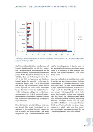 „ B R A S I L I E N – E I N L U K R A T I V E R M A R K T F Ü R D E U T S C H E F I R M E N “
16
Abbildung 8: Primärer Energiemix in Brasilien (Angaben in Prozent) Quelle: EPE (2011) Plano Decenal de
Expansão de Energia 2020
Das Wallstreet Journal berichtete unter Berufung auf
Experten, dass Brasilien bis zum Jahr 2015 mindes-
tens 4 Milliarden Dollar investieren müsse, um ein
Stromnetz zu haben, das internationalen Ansprüchen
genüge. Woher dieses Geld stammen soll, ist noch
nicht klar. Denn um die berüchtigten „Custo Bra-
sil“ in den Griff zu bekommen, hat Präsidentin
Rousseff Anfang des Jahres 2013 verfügt, dass die
Strompreise drastisch (um 32% für Unternehmen
und um 18% für Privathaushalte) gesenkt werden
müssen. Brasilien will endlich seinen Spitzenplatz
bei den Strompreisen unter den G20-Ländern los-
werden. Im Gegenzug beklagen sich jetzt die Strom-
versorger, es sei kein Geld für benötigte Investitio-
nen vorhanden – woraufhin die Regierung wiederum
eine erleichterte Kreditaufnahme für die Stromver-
sorger durchsetzte.
Dieser für Brasilien typische Kuhhandel zeigt eines
ganz deutlich: Man hat die Notwendigkeit von In-
vestitionen in die maroden Netzwerke erkannt, un-
klar ist nur noch der „Modus vivendi“. Was dieses
Beispiel auch zeigt: Deutsche Unternehmen sollten
sich bei ihrem Engagement in Brasilien nicht von
den tagesaktuellen Schlagzeilen beeinflussen lassen.
Nichts ist in Südamerika in Stein gemeißelt. Man
benötigt einen langen Atem und ein Gefühl für die
dortige Kultur.
Gearbeitet wird auch an der Unabhängigkeit von der
Wasserkraft und den witterungsbedingten Einflüssen.
Man will wieder in „Thermische Kraftwerke“ inves-
tieren, also Kohle-, Gas- oder Atomkraftwerke bau-
en. Dies führt zu neuen Problemen, da die Gasliefe-
rungen durch den Quasi-Monopolisten Petrobras
unter geringen Fördermengen leiden und die Endla-
gerung des Atommülles bis heute nicht geregelt ist.
Nach dem Unglück von Fukushima ist auch in Bra-
silien die Öffentlichkeit für das Thema sensibilisiert.
So laufen – bedacht mit massiver Kritik von Exper-
ten und Umweltschützern – weiterhin die Planungen
für 28 neue Wasserkraftwerke. Von denen hängen
mindestens 20 jedoch – allen voran Belo Monte –
durch gerichtliche Auseinandersetzungen über die
Genehmigungsverfahren quasi in der Schwebe.
 