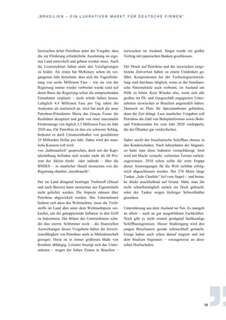 „ B R A S I L I E N – E I N L U K R A T I V E R M A R K T F Ü R D E U T S C H E F I R M E N “
18
Inzwischen ächzt Petrobras unter der Vorgabe, dass
die zur Förderung erforderliche Ausrüstung im eige-
nen Land entwickelt und gebaut werden muss. Auch
die Lizenznehmer haben unter den Verzögerungen
zu leiden. Als erstes hat McKinsey schon im ver-
gangenen Jahr berechnet, dass sich die Tagesförde-
rung von sechs Millionen Fass – wie sie von der
Regierung immer wieder verbreitet wurde (und auf
deren Basis die Regierung schon die entsprechenden
Einnahmen verplant) – nicht würde halten lassen.
Lediglich 4,4 Millionen Fass pro Tag sahen die
Analysten als realistisch an. Jetzt hat auch die neue
Petrobras-Präsidentin Maria das Graças Foster die
Realitäten akzeptiert und geht von einer maximalen
Fördermenge von täglich 5,3 Millionen Fass im Jahr
2020 aus. Für Petrobras ist dies ein schwerer Schlag,
bedeutet es doch Umsatzeinbußen von geschätzten
25 Milliarden Dollar pro Jahr. Dabei wird der staat-
liche Konzern (oft wird
von „halbstaatlich“ gesprochen, doch seit der Kapi-
talerhöhung befinden sich wieder mehr als 60 Pro-
zent der Aktien direkt oder indirekt – über die
BNDES – in staatlicher Hand) momentan von der
Regierung ohnehin „missbraucht“.
Der im Land dringend benötigte Treibstoff (Diesel
und auch Benzin) kann momentan aus Eigenmitteln
nicht geliefert werden. Die Importe müssen über
Petrobras abgewickelt werden. Das Unternehmen
bedient sich dazu des Weltmarktes, muss die Treib-
stoffe im Land aber unter dem Weltmarktpreis ver-
kaufen, um die galoppierende Inflation in den Griff
zu bekommen. Der Bilanz des Unternehmens scha-
det dies enorm. Schlimmer noch – die finanziellen
Auswirkungen dieses Vorgehens haben die Investi-
tionsfähigkeit von Petrobras stark in Mitleidenschaft
gezogen. Diese ist in immer größerem Maße von
Krediten abhängig. Letztere besorgt sich das Unter-
nehmen – wegen der hohen Zinsen in Brasilien –
inzwischen im Ausland. Jüngst wurde ein großer
Vertrag mit japanischen Banken geschlossen.
Der Druck auf Petrobras und der inzwischen einge-
tretene Zeitverlust haben zu einem Umdenken ge-
führt. Kooperationen bei der Technologieentwick-
lung sind durchaus möglich, wenn es der brasiliani-
sche Nationalstolz auch verbietet, im Ausland um
Hilfe zu bitten. Kein Wunder also, wenn sich alle
großen im Öl- und Gasgeschäft engagierten Unter-
nehmen inzwischen in Brasilien angesiedelt haben.
Dennoch ist Platz für Spezialanbieter geblieben,
denn die Zeit drängt. Laut staatlicher Vorgaben soll
Petrobras die Zahl von Bohrplattformen sowie Bohr-
und Fördersonden bis zum Jahr 2020 verdoppeln,
die der Öltanker gar verdreifachen.
Dabei steckt der brasilianische Schiffbau ebenso in
den Kinderschuhen. Nach Jahrzehnten der Stagnati-
on hatte man diese Industrie vernachlässigt. Jetzt
wird mit Macht versucht, verlorenes Terrain zurück-
zugewinnen. 2010 schon sollte die erste Etappe
dieser Anstrengungen für die Welt sichtbar erfolg-
reich abgeschlossen werden. Der 274 Meter lange
Tanker „João Cândido“ lief vom Stapel – und beina-
he direkt anschließend auf Grund. Hätte man ihn
nicht schnellstmöglich zurück ins Dock gebracht,
wäre der Tanker wegen löchriger Schweißnähte
gesunken.
Unterstützung aus dem Ausland tut Not. Es mangelt
an allem – auch an gut ausgebildeten Fachkräften.
Noch gibt es nicht einmal genügend fachkundige
Schiffbauingenieure. Dieser Studiengang wird den
jungen Brasilianern gerade schmackhaft gemacht.
Einige haben auch schon darauf reagiert und mit
dem Studium begonnen – vorzugsweise an deut-
schen Hochschulen.
 