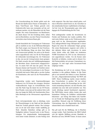 „ B R A S I L I E N – E I N L U K R A T I V E R M A R K T F Ü R D E U T S C H E F I R M E N “
20
Zur Umwelterziehung der Kinder gehört auch der
Besuch der Quelle dieses Flusses in Salesópolis, wo
ihnen Tieté-Wasser zum Trinken gereicht wird.
Eindrucksvoller kann man niemanden auf das auf-
merksam machen, wie die Menschheit mit der Natur
umgeht. Die ersten Generationen von Brasilianern,
die durch diesen Teil der Erziehung liefen, stehen
jetzt im Berufsleben, was dem Thema Umweltschutz
inzwischen einen breiteren Raum gibt.
Gerade hinsichtlich der Versorgung mit Trinkwasser
gibt es reichlich zu tun. In der Millionen-Metropole
São Paulo sorgen zwei Stauseen für das Frischwas-
ser der Bevölkerung. Rings um diese Seen haben
sich Armenviertel gebildet, die nicht an die Kanali-
sation angeschlossen sind, was für die Wasserquali-
tät verheerende Auswirkungen hat. Als Trinkwasser
ist das, was aus der Leitung kommt, kaum geeignet.
Die Stadt versucht, dem mit Aufklärungskampagnen
der Bewohner dieser Armenviertel entgegenzuwir-
ken. In einem Fall will man das ganze Ufer des
Stausees räumen und Tausende von Familien umsie-
deln. Die notwendigen Investitionen in die Wasser-
wirtschaft sind enorm. Dabei geht es um den Ausbau
der Kanalisation, aber auch um die Wasseraufberei-
tung.
Gegenwärtig werden nach Expertenschätzungen
landesweit erst 20 Prozent der erzeugten Abwässer
wiederaufbereitet. Sogar im wirtschaftlichen Zent-
rum São Paulo liegt die Quote bei nur 40 Prozent.
Kein Wunder, wenn man auf der anderen Seite weiß,
dass nur knapp die Hälfte der brasilianischen Haus-
halte überhaupt an das Abwassernetz angeschlossen
ist.
Noch vielversprechender wäre es allerdings, wenn
die Wasserleitungen in der Stadt auf den aktuellen
Stand der Technik gebracht würden. Das Leitungs-
netz ist alt und wird immer wieder notdürftig ge-
flickt. Aktuellen Statistiken zufolge gibt es im
Stadtgebiet mehrere Tausend Lecks in den Wasser-
leitungen. Ein entsprechendes Sanierungsprojekt
wird immer wieder diskutiert, ist aber bislang noch
nicht umgesetzt. Das aber kann schnell gehen, weil
man in Brasilien schnell bereit ist, die Anwohner an
den entstehenden Kosten verpflichtend zu beteiligen.
Auf der Liste der Wasserprojekte ganz oben steht
dagegen die Wiederbelebung des Rio Tieté.
Weit umfangreicher werden die Investitionen im
Norden und Nordosten des Landes ausfallen. Hier
sind weite Gebiete weder an die Trinkwasserversor-
gung noch an das Abwassersystem angebunden.
Eine außergewöhnlich lange Dürreperiode in dieser
Region hat schon für verheerende Folgen gesorgt.
Die ersten Bundesstaaten reagieren und wollen in
den nächsten Jahren stark investieren. In einem
ersten Schritt sollen alle Städte mit mindestens
50.000 Einwohnern bis 2015 an das Abwassersys-
tem angeschlossen werden. Um die Kosten unter
Kontrolle zu behalten, werden auch in diesem Um-
feld Partnerschaften mit privaten Unternehmen ein-
gegangen. Es sind sogar schon Investment-Fonds
aufgelegt worden.
Die Reinhaltung der Luft ist ein weiteres Thema,
zumindest in den größeren Städten. In São Paulo
gibt es seit nunmehr drei Jahren so etwas Ähnliches
wie eine „Abgassonderuntersuchung“ für PKW und
LKW. Deren Einführung machte erneut deutlich,
dass Umweltschutz in großem Stil nur schwer
durchsetzbar scheint. Die Kostenfrage bei der ASU
wurde monatelang diskutiert, mit dem Resultat, dass
zumindest das erste Jahr noch kostenfrei war. Dies
wurde allerdings typisch brasilianisch organisiert.
Der PKW-Halter musste zahlen, konnte aber nach
bestandener Prüfung die Gebühren zurückerstattet
bekommen – per Antrag. Den haben viele Autofah-
rer zur Freude der Stadtregierung jedoch vergessen
auszufüllen. Dennoch zeigt die Einführung dieser
Untersuchung, dass die Regierenden das Problem
erkannt haben und zu handeln bereit sind.
Das gilt auch für die Müllberge, die in Brasilien
erzeugt werden. Nach Statistiken des IBGE beläuft
sich der tägliche Müllberg privater Haushalte in
Brasilien auf etwa 200.000 Tonnen. In kaum einem
 