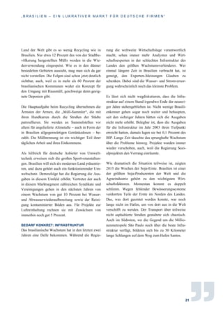 „ B R A S I L I E N – E I N L U K R A T I V E R M A R K T F Ü R D E U T S C H E F I R M E N “
21
Land der Welt gibt es so wenig Recycling wie in
Brasilien. Nur etwa 12 Prozent des von der Stadtbe-
völkerung hergestellten Mülls werden in die Wie-
derverwendung eingespeist. Wie es in den dünner
besiedelten Gebieten aussieht, mag man sich da gar
nicht vorstellen. Die Folgen sind schon jetzt deutlich
sichtbar, auch, weil es in mehr als 60 Prozent der
brasilianischen Kommunen weder ein Konzept für
den Umgang mit Hausmüll, geschweige denn geeig-
nete Deponien gibt.
Die Hauptaufgabe beim Recycling übernehmen die
Ärmsten der Armen, die „Müll-Sammler“, die mit
ihren Handkarren durch die Straßen der Städte
patroullieren. Sie werden an Sammelstellen vor
allem für angelieferte Altmetalle – auch in Form der
in Brasilien allgegenwärtigen Getränkedosen – be-
zahlt. Die Mülltrennung ist ein wichtiger Teil ihrer
täglichen Arbeit und ihres Einkommens.
Als hilfreich für deutsche Anbieter von Umwelt-
technik erweisen sich die großen Sportveranstaltun-
gen. Brasilien will sich als modernes Land präsentie-
ren, und dazu gehört auch ein funktionierender Um-
weltschutz. Demzufolge hat die Regierung die Aus-
gaben in diesem Umfeld erhöht. Vertreter der auch
in diesem Marktsegment zahlreichen Syndikate und
Vereinigungen gehen in den nächsten Jahren von
einem Wachstum von gut 10 Prozent bei Wasser-
und Abwasserwiederaufbereitung sowie der Reini-
gung kontaminierter Böden aus. Für Projekte zur
Luftreinhaltung rechnen sie mit Zuwächsen von
immerhin noch gut 5 Prozent.
BEDARF KONKRET: INFRASTRUKTUR
Das brasilianische Wachstum hat in den letzten zwei
Jahren eine Delle bekommen. Während die Regie-
rung die weltweite Wirtschaftslage verantwortlich
macht, sehen immer mehr Analysten und Wirt-
schaftsexperten in der schlechten Infrastruktur des
Landes den größten Wachstumsverhinderer. Wer
einmal längere Zeit in Brasilien verbracht hat, ist
geneigt, den Experten-Meinungen Glauben zu
schenken. Dabei sind die Wasser- und Stromversor-
gung wahrscheinlich noch das kleinste Problem.
Es lässt sich nicht wegdiskutieren, dass die Infra-
struktur auf einem Stand irgendwo Ende der neunzi-
ger Jahre stehengeblieben ist. Nicht wenige Brasili-
enkenner gehen sogar noch weiter und behaupten,
seit den siebziger Jahren hätten sich die Ausgaben
nicht mehr erhöht. Belegbar ist, dass die Ausgaben
für die Infrastruktur im Jahr 2003 ihren Tiefpunkt
erreicht hatten, damals lagen sie bei 0,1 Prozent des
BIP. Lange Zeit täuschte das sprunghafte Wachstum
über die Probleme hinweg. Projekte wurden immer
wieder verschoben, auch, weil die Regierung Sozi-
alprojekten den Vorrang einräumte.
Wie dramatisch die Situation teilweise ist, zeigten
2013 die Wochen der Soja-Ernte. Brasilien ist einer
der größten Soja-Produzenten der Welt und die
Agrarindustrie gehört zu den wichtigsten Wirt-
schaftsfaktoren. Momentan kommt es doppelt
schlimm. Wegen fehlender Bewässerungssysteme
verdorrten Teile der Ernte im Norden des Landes.
Das, was dort geerntet werden konnte, war noch
lange nicht im Hafen, um von dort aus in die Welt
verschifft zu werden. Der Transport über teilweise
nicht asphaltierte Straßen gestaltete sich chaotisch.
Auch im Südosten, wo die Gegend um die Millio-
nenmetropole São Paulo noch über die beste Infra-
struktur verfügt, bildeten sich bis zu 50 Kilometer
lange Schlangen auf dem Weg zum Hafen Santos.
 