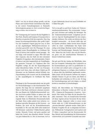 „ B R A S I L I E N – E I N L U K R A T I V E R M A R K T F Ü R D E U T S C H E F I R M E N “
26
hafen“ von Açu ist derzeit infrage gestellt, weil der
Planer und verantwortliche Unternehmer Eike Batis-
ta mit seinem Firmenkonglomerat in finanzielle
Schwierigkeiten geraten ist. Jetzt versucht die Regie-
rung zu retten, was zu retten ist.
Die Versteigerung der Lizenzen für die Flughäfen in
São Paulo, Brasilía und Campinas (Viracopos) hat in
Brasilien ein geteiltes Echo hervorgerufen. Zum Zug
kamen Investmentgesellschaften ohne große Exper-
tise (die Frankfurter Fraport ging leer aus), so dass
an den angekündigten Milliardeninvestitionen in-
zwischen gezweifelt wird. Die Planungen für einen
komplett neuen Riesenflughafen im Großraum São
Paulo (Caieiras) sind zunächst einmal gestoppt – für
wie lange, weiß niemand zu sagen. Man darf nicht
aber vergessen, dass die Stadt mit dem nationalen
Flughafen (Congonhas), dem internationalen Airport
(Cumbica) und dem hauptsächlich als Frachtflugha-
fen genutzten Viracopos (in Campinas) über drei
Flughäfen verfügt, die alle ihre Kapazitätsgrenzen
schon überschritten haben. Im Fall von Viracopos
kommt noch hinzu, dass sich dieser Airport gut 80
Kilometer von der Stadtmitte entfernt befindet, eine
Zugverbindung nicht existiert und die Schnellstraße
zu den stauanfälligsten im Großraum São Paulo
zählt.
Überhaupt ist der Personennahverkehr eine der größ-
ten Herausforderungen in den brasilianischen Met-
ropolen. Die lange Zeit nur rudimentär ausgebaute
Metro in São Paulo wird derzeit vehement erweitert.
Bis zum Beginn der Fußballweltmeisterschaft wer-
den zwar keine großen Effekte zu spüren sein, aber
das Problem ist erkannt. Derzeit sind Busse die
tragende Säule im öffentlichen Personennahverkehr
der Stadt. Diese stoßen jedoch trotz teilweise vor-
handener spezieller Busspuren an ihre Grenzen – ein
Problem, das nicht auf die Wirtschaftsmetropole
beschränkt ist. Bis zum Jahr 2020 sollen landesweit
100 Kilometer zusätzliche U-Bahn-Strecken gebaut
werden. Deutsche Firmen sind gerne gesehen und
haben den Vorteil, dass Brasilien oftmals Vorreiter
von ganz Südamerika ist. Das ist interessant, weil es
in ganz Südamerika derzeit nur neun Großstädte mit
U-Bahn-Netz gibt.
Viel zu tun gibt es auch beim Ausbau der Telekom-
munikationsinfrastruktur. Die existierenden Leitun-
gen sind verwittert und anfällig für Störungen. Da
der Telekommunikationsmarkt weitgehend privati-
siert ist, liegt der Handlungsbedarf bei den entspre-
chenden Anbietern. Die wollen am liebsten das Netz
komplett austauschen – die Kosten dafür aber auf
die Kunden abwälzen. Daher kommt dieses Projekt
selbst im relativ wohlhabenden São Paulo nicht
richtig in die Gänge. Benötigt werden Technologien,
Systeme und Dienstleistungen. Deutsche Unterneh-
men hätten hier den Vorteil, dass sich die Brasilia-
ner gerne von der amerikanischen Dominanz in
diesem Umfeld lösen würden.
Das gilt auch für den Ausbau des Mobilfunks, ohne
den eine komplette Anbindung aller Landesteile an
die Kommunikation gar nicht zu gewährleisten ist.
Es ist lohnt sich einfach nicht, Leitungen bis in die
entlegensten Regionen zu verlegen; diese Landestei-
le müssen über den Mobilfunk angebunden werden.
Dabei bieten sich für deutsche Anbieter die entspre-
chenden Chancen. Es gilt wie immer, den Markt zu
beobachten und rechtzeitig vor Ort zu sein. So lang
die Entscheidungswege auch sein mögen, so schnell
kommt es manchmal zu Entscheidungen.
Nahezu alle Bauvorhaben zur Verbesserung der
Infrastruktur in Brasilien werden seit 2012 von der
EPL – Empresa de Planejamento e Logistica – koor-
diniert. Hier laufen die Fäden für die aktuellen Pro-
jekte zusammen. Über ein kompliziertes Konstrukt
soll diese Agentur private Investoren für das Schie-
nennetz finden. Insgesamt sollen in einem ersten
Schritt mehr als 11.000 Schienenkilometer an den
„privaten Betreiber“ gebracht werden. Dabei gibt es
konkrete Vorgaben für die zu tätigenden Investitio-
nen. Während der Vertragslaufzeit (als Laufzeit sind
35 Jahren vorgesehen) sind die Konzessionäre für
Bau, Betrieb und Instandhaltung des Schienennetzes
verantwortlich, als Lockmittel verwendet man einen
 