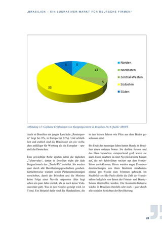„ B R A S I L I E N – E I N L U K R A T I V E R M A R K T F Ü R D E U T S C H E F I R M E N “
28
Abbildung 12: Geplante Eröffnungen von Shoppingcentern in Brasilien 2013 Quelle: IBOPE
Auch ist Brasilien ein junges Land (die „Renterquo-
te“ liegt bei 8%, in Europa bei 22%). Und schließ-
lich und endlich sind die Brasilianer um ein vielfa-
ches anfälliger für Werbung als die Europäer – spe-
ziell die Deutschen.
Eine gewichtige Rolle spielen dabei die täglichen
„Telenovelas“, denen in Brasilien nicht der fade
Beigeschmack des „Trash-TV“ anhaftet. Sie werden
quer durch alle Bevölkerungsgeschichten gesehen.
Gerüchteweise wurden schon Parlamentssitzungen
verschoben, damit der Präsident und die Minister
keine Folge einer Novela verpassten (dies liegt
schon ein paar Jahre zurück, als es noch keine Vide-
orecorder gab). Was in den Novelas gezeigt wird, ist
Trend. Ein Beispiel dafür sind die Hundesalons, die
in den letzten Jahren wie Pilze aus dem Boden ge-
schossen sind.
Bis Ende der neunziger Jahre hatten Hunde in Brasi-
lien einen anderen Status. Sie durften fressen und
das Haus bewachen, entsprechend groß waren sie
auch. Dann tauchten in einer Novela kleinere Rassen
auf, die mit Schleifchen verziert aus dem Hunde-
Salon zurückkamen. Heute werden sogar Promena-
denmischungen von ihren Besitzern mindestens
einmal pro Woche zum Trimmen gebracht. Im
Stadtbild von São Paulo dürfte die Zahl der Hunde-
salons lediglich von denen der Friseur- und Beauty-
Salons übertroffen werden. Die Kosmetik-Industrie
wächst in Brasilien ebenfalls sehr stark – quer durch
alle sozialen Schichten der Bevölkerung.
 
