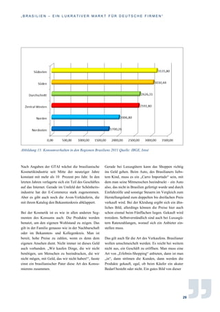 „ B R A S I L I E N – E I N L U K R A T I V E R M A R K T F Ü R D E U T S C H E F I R M E N “
29
Abbildung 13: Konsumverhalten in den Regionen Brasiliens 2011 Quelle: IBGE, Istoé
Nach Angaben der GTAI wächst die brasilianische
Kosmetikindustrie seit Mitte der neunziger Jahre
konstant mit mehr als 10 Prozent pro Jahr. In den
letzten Jahren verlagerte sich ein Teil des Geschäftes
auf das Internet. Gerade im Umfeld der Schönheits-
industrie hat der E-Commerce stark zugenommen.
Aber es gibt auch noch die Avon-Verkäuferin, die
mit ihrem Katalog den Bekanntenkreis abklappert.
Bei der Kosmetik ist es wie in allen anderen Seg-
menten des Konsums auch: Die Produkte werden
benutzt, um den eigenen Wohlstand zu zeigen. Das
gilt in der Familie genauso wie in der Nachbarschaft
oder im Bekannten- und Kollegenkreis. Man ist
bereit, hohe Preise zu zahlen, wenn es denn dem
eigenen Ansehen dient. Nicht immer ist dieses Geld
auch vorhanden. „Wir kaufen Dinge, die wir nicht
benötigen, um Menschen zu beeindrucken, die wir
nicht mögen, mit Geld, das wir nicht haben!“, fasste
einst ein brasilianischer Pater diese Art des Konsu-
mierens zusammen.
Gerade bei Luxusgütern kann das Shoppen richtig
ins Geld gehen. Beim Auto, des Brasilianers liebs-
tem Kind, muss es ein „Carro Importado“ sein, mit
dem man seine Mitmenschen beeindruckt – ein Auto
also, das nicht in Brasilien gefertigt wurde und durch
Einfuhrzölle und sonstige Steuern im Vergleich zum
Herstellungsland zum doppelten bis dreifachen Preis
verkauft wird. Bei der Kleidung ergibt sich ein ähn-
liches Bild, allerdings können die Preise hier auch
schon einmal beim Fünffachen liegen. Gekauft wird
trotzdem. Selbstverständlich sind auch bei Luxusgü-
tern Ratenzahlungen, worauf sich ein Anbieter ein-
stellen muss.
Das gilt auch für die Art des Verkaufens. Brasilianer
wollen umschmeichelt werden. Es reicht bei weitem
nicht aus, ein Geschäft zu eröffnen. Man muss eine
Art von „Erlebnis-Shopping“ anbieten, dann ist man
„in“, dann strömen die Kunden, dann werden die
Produkte gekauft, egal, ob beim Käufer ein akuter
Bedarf besteht oder nicht. Ein gutes Bild von dieser
 